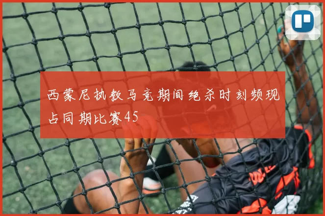 西蒙尼执教马竞期间绝杀时刻频现占同期比赛45