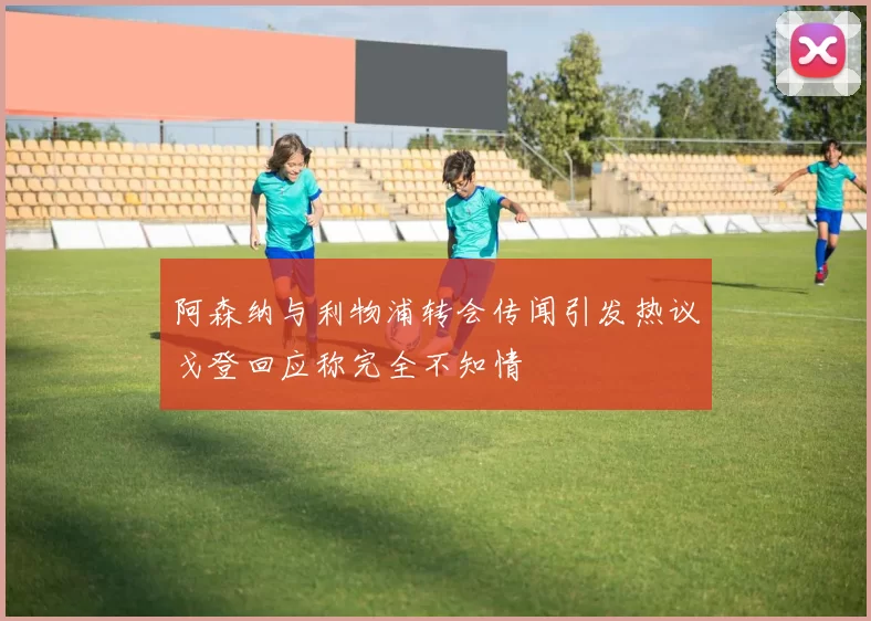 阿森纳与利物浦转会传闻引发热议戈登回应称完全不知情