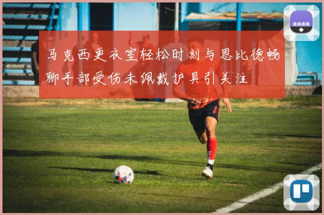 马克西更衣室轻松时刻与恩比德畅聊手部受伤未佩戴护具引关注