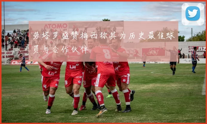 劳塔罗盛赞梅西称其为历史最佳球员与合作伙伴