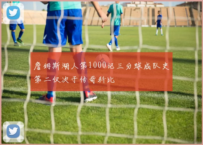 詹姆斯湖人第1000记三分球成队史第二仅次于传奇科比