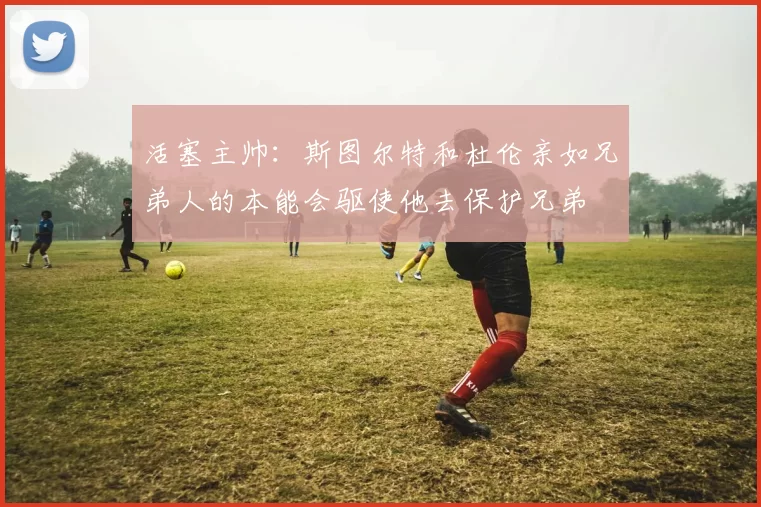 活塞主帅：斯图尔特和杜伦亲如兄弟人的本能会驱使他去保护兄弟