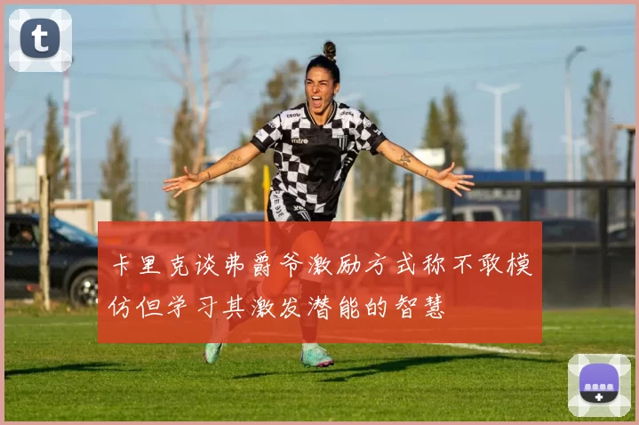 卡里克谈弗爵爷激励方式称不敢模仿但学习其激发潜能的智慧