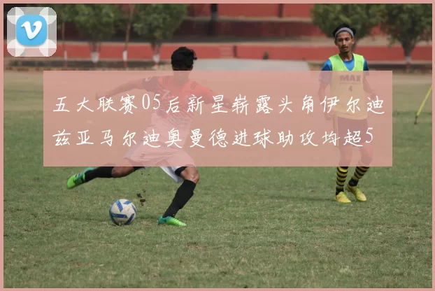 五大联赛05后新星崭露头角伊尔迪兹亚马尔迪奥曼德进球助攻均超5