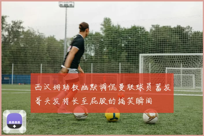西汉姆助教幽默调侃曼联球员蓄发哥头发将长至屁股的搞笑瞬间