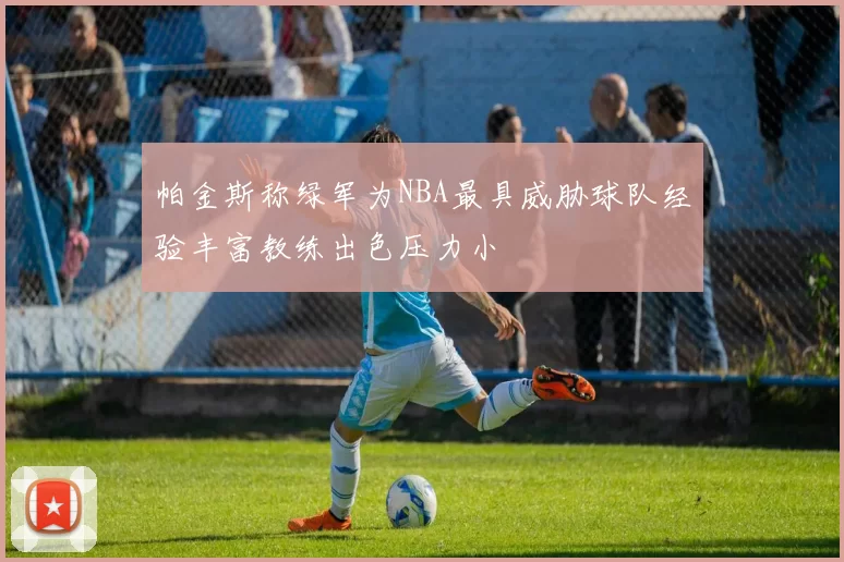 帕金斯称绿军为NBA最具威胁球队经验丰富教练出色压力小