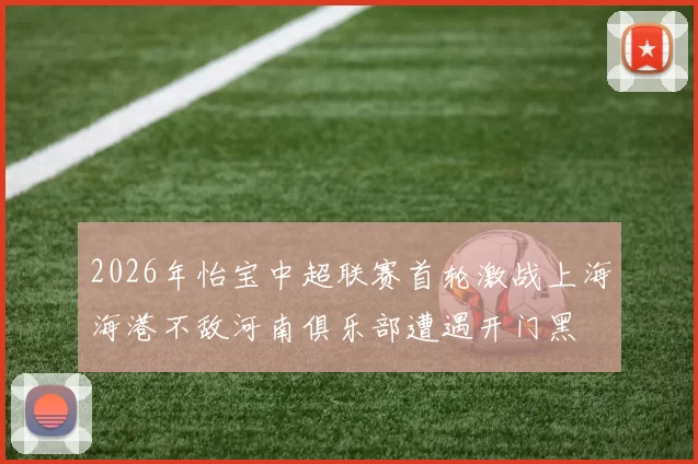 2026年怡宝中超联赛首轮激战上海海港不敌河南俱乐部遭遇开门黑