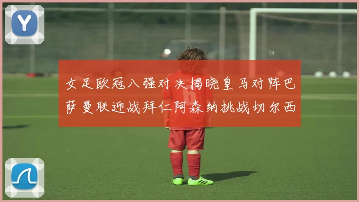 女足欧冠八强对决揭晓皇马对阵巴萨曼联迎战拜仁阿森纳挑战切尔西