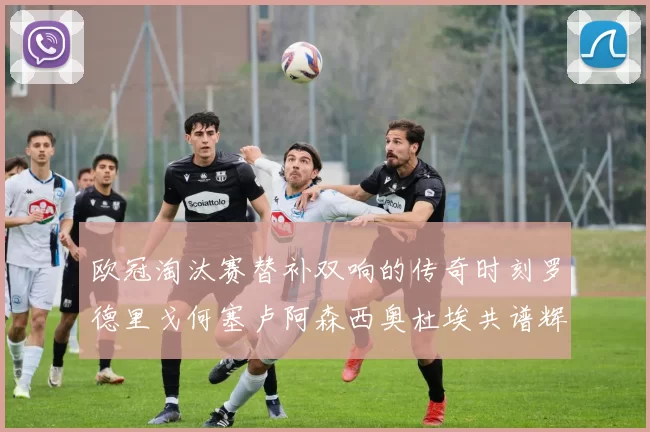 欧冠淘汰赛替补双响的传奇时刻罗德里戈何塞卢阿森西奥杜埃共谱辉煌