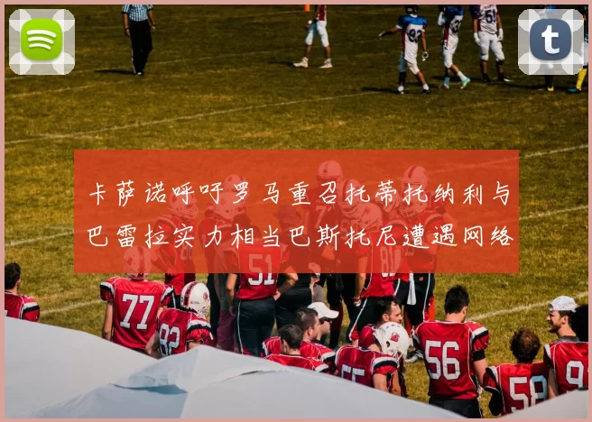 卡萨诺呼吁罗马重召托蒂托纳利与巴雷拉实力相当巴斯托尼遭遇网络暴力
