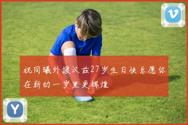 祝同曦外援汉兹27岁生日快乐愿你在新的一岁里更辉煌
