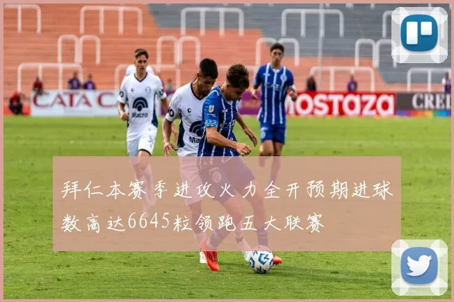 拜仁本赛季进攻火力全开预期进球数高达6645粒领跑五大联赛