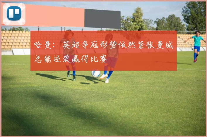 哈曼：英超争冠形势依然紧张曼城总能逆袭赢得比赛
