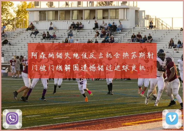 阿森纳错失绝佳反击机会热苏斯射门被门线解围遗憾错过进球良机