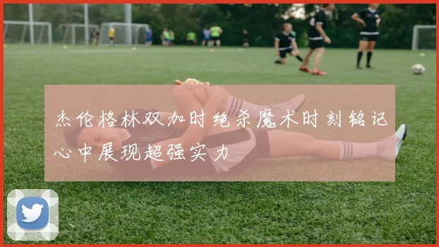 杰伦格林双加时绝杀魔术时刻铭记心中展现超强实力