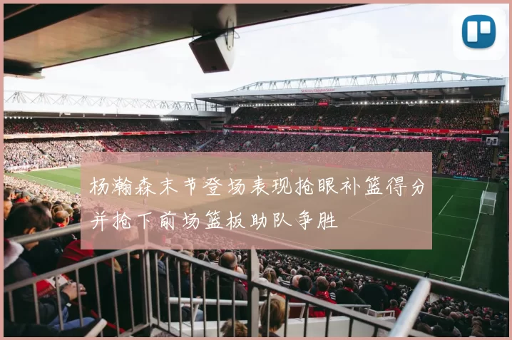 杨瀚森末节登场表现抢眼补篮得分并抢下前场篮板助队争胜