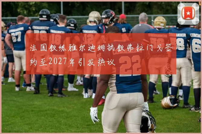 法国教练雅尔迪姆执教弗拉门戈签约至2027年引发热议