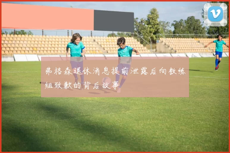 弗格森退休消息提前泄露后向教练组致歉的背后故事