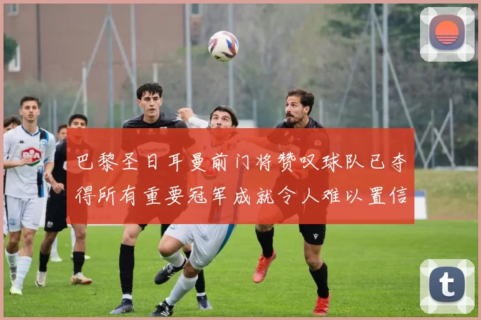 巴黎圣日耳曼前门将赞叹球队已夺得所有重要冠军成就令人难以置信