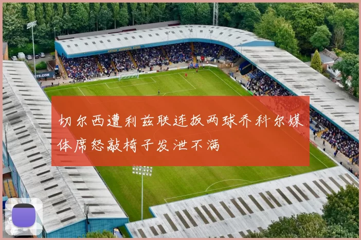 切尔西遭利兹联连扳两球乔科尔媒体席怒敲椅子发泄不满