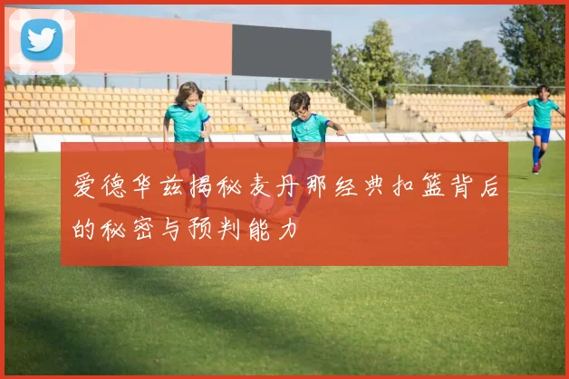爱德华兹揭秘麦丹那经典扣篮背后的秘密与预判能力
