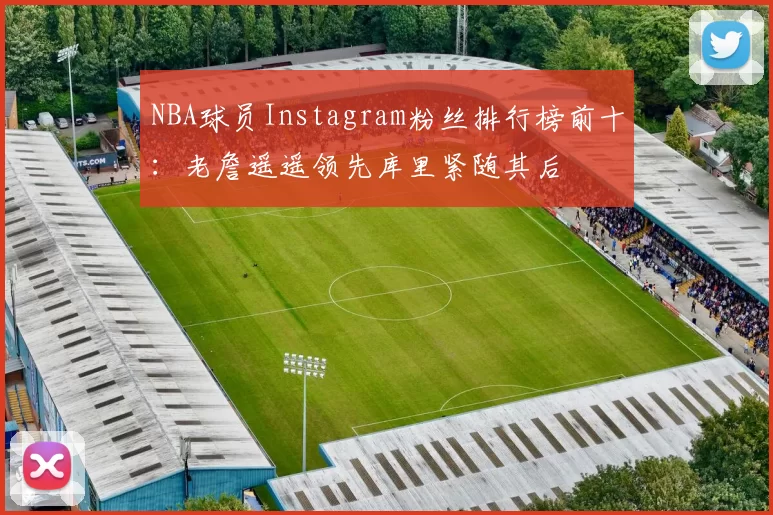 NBA球员Instagram粉丝排行榜前十：老詹遥遥领先库里紧随其后