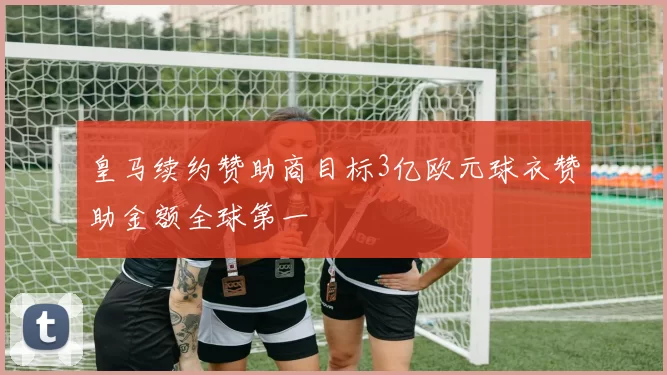 皇马续约赞助商目标3亿欧元球衣赞助金额全球第一