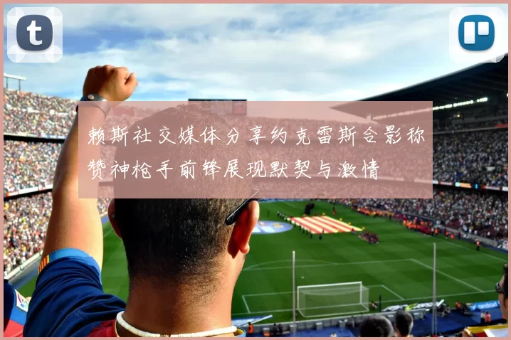 赖斯社交媒体分享约克雷斯合影称赞神枪手前锋展现默契与激情