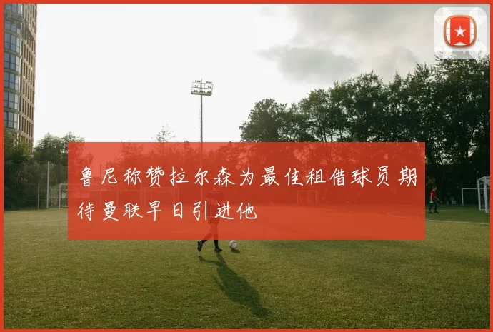 鲁尼称赞拉尔森为最佳租借球员期待曼联早日引进他